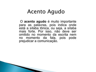 Acento Agudo
O acento agudo é muito importante
para as palavras, pois indica onde
está a sílaba tônica, ou seja, a sílaba
mais forte. Por isso, não deve ser
omitido no momento da escrita nem
no momento da fala, pois pode
prejudicar a comunicação.

 