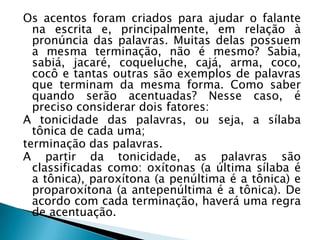 Os acentos foram criados para ajudar o falante
na escrita e, principalmente, em relação à
pronúncia das palavras. Muitas delas possuem
a mesma terminação, não é mesmo?
Sabia, sabiá, jacaré, coqueluche, cajá, arma, co
co, cocô e tantas outras são exemplos de
palavras que terminam da mesma forma. Como
saber quando serão acentuadas? Nesse caso, é
preciso considerar dois fatores:
A tonicidade das palavras, ou seja, a sílaba
tônica de cada uma;
terminação das palavras.
A partir da tonicidade, as palavras são
classificadas como: oxítonas (a última sílaba é
a tônica), paroxítona (a penúltima é a tônica) e
proparoxítona (a antepenúltima é a tônica). De
acordo com cada terminação, haverá uma regra
de acentuação.

 