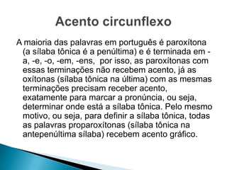 A maioria das palavras em português é paroxítona
(a sílaba tônica é a penúltima) e é terminada em a, -e, -o, -em, -ens, por isso, as paroxítonas com
essas terminações não recebem acento, já as
oxítonas (sílaba tônica na última) com as mesmas
terminações precisam receber
acento, exatamente para marcar a pronúncia, ou
seja, determinar onde está a sílaba tônica. Pelo
mesmo motivo, ou seja, para definir a sílaba
tônica, todas as palavras proparoxítonas (sílaba
tônica na antepenúltima sílaba) recebem acento
gráfico.

 
