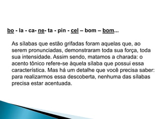 bo - la - ca- ne- ta - pin - cel – bom – bom...

As sílabas que estão grifadas foram aquelas que, ao
serem pronunciadas, demonstraram toda sua força, toda
sua intensidade. Assim sendo, matamos a charada: o
acento tônico refere-se àquela sílaba que possui essa
característica. Mas há um detalhe que você precisa saber:
para realizarmos essa descoberta, nenhuma das sílabas
precisa estar acentuada.

 