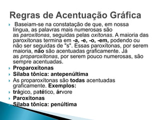 








Baseiam-se na constatação de que, em nossa
língua, as palavras mais numerosas são
as paroxítonas, seguidas pelas oxítonas. A maioria das
paroxítonas termina em -a, -e, -o, -em, podendo ou
não ser seguidas de "s". Essas paroxítonas, por serem
maioria, não são acentuadas graficamente. Já
as proparoxítonas, por serem pouco numerosas, são
sempre acentuadas.
Proparoxítonas
Sílaba tônica: antepenúltima
As proparoxítonas são todas acentuadas
graficamente. Exemplos:
trágico, patético, árvore
Paroxítonas
Sílaba tônica: penúltima

 