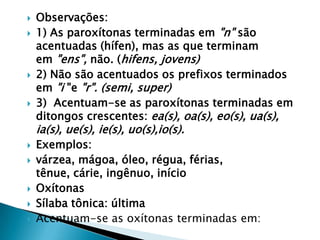 






Observações:
1) As paroxítonas terminadas em "n" são
acentuadas (hífen), mas as que terminam
em "ens", não. (hifens, jovens)
2) Não são acentuados os prefixos terminados
em "i "e "r". (semi, super)
3) Acentuam-se as paroxítonas terminadas em
ditongos crescentes: ea(s), oa(s), eo(s), ua(s),

ia(s), ue(s), ie(s), uo(s),io(s).







Exemplos:
várzea, mágoa, óleo, régua, férias,
tênue, cárie, ingênuo, início
Oxítonas
Sílaba tônica: última
Acentuam-se as oxítonas terminadas em:

 