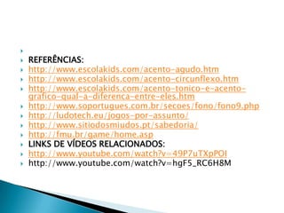 












REFERÊNCIAS:
http://www.escolakids.com/acento-agudo.htm
http://www.escolakids.com/acento-circunflexo.htm
http://www.escolakids.com/acento-tonico-e-acentografico-qual-a-diferenca-entre-eles.htm
http://www.soportugues.com.br/secoes/fono/fono9.php
http://ludotech.eu/jogos-por-assunto/
http://www.sitiodosmiudos.pt/sabedoria/
http://fmu.br/game/home.asp
LINKS DE VÍDEOS RELACIONADOS:
http://www.youtube.com/watch?v=49P7uTXpPOI
http://www.youtube.com/watch?v=hgF5_RC6H8M

 