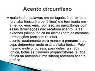 A maioria das palavras em português é paroxítona
(a sílaba tônica é a penúltima) e é terminada em a, -e, -o, -em, -ens, por isso, as paroxítonas com
essas terminações não recebem acento, já as
oxítonas (sílaba tônica na última) com as mesmas
terminações precisam receber
acento, exatamente para marcar a pronúncia, ou
seja, determinar onde está a sílaba tônica. Pelo
mesmo motivo, ou seja, para definir a sílaba
tônica, todas as palavras proparoxítonas (sílaba
tônica na antepenúltima sílaba) recebem acento
gráfico.

 