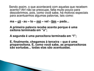 Sendo assim, o que acontecerá com aquelas que recebem
acento? Ah! não se preocupe, falta muito pouco para
descobrirmos, pois, como você sabe, há motivos especiais
para acentuarmos algumas palavras, tais como:
ma – çã - au – to – mó – vel - lâm – pada...
A primeira palavra recebe acento porque é uma
oxítona terminada em “a”;
A segunda é uma paroxítona terminada em “l”;
E, finalmente, chegamos à terceira – que é uma
proparoxítona. E, como você sabe, as proparoxítonas
são sortudas... todas elas são acentuadas.

 