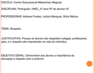 ESCOLA: Centro Educacional Mãozinhas Mágicas
DISCIPLINA: Português / ANO:_4º ano/ Nº de alunos:10
PROFESSORAS: Adriana Fontes, Letícia Marques, Míria Márcia
TEMA: Respeito
JUSTIFICATIVA: Porque os alunos não respeitam colegas, professores,
pais, e o respeito são importantes na vida do indivíduo.
OBJETIVO GERAL: Demonstrar aos alunos a importância da
educação e respeito com o próximo.
 