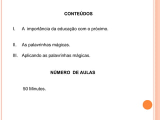         CONTEÚDOS
I. A importância da educação com o próximo.
II. As palavrinhas mágicas.
III. Aplicando as palavrinhas mágicas.
NÚMERO DE AULAS
50 Minutos.
 