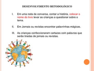 DESENVOLVIMENTO METODOLÓGICO
I. Em uma roda de conversa, contar a história, colocar o
nome do livro levar as crianças a questionar sobre o
tema.
II. Em Jornais ou revistas encontrar palavrinhas mágicas.
III. As crianças confeccionaram cartazes com palavras que
serão tiradas de jornais ou revistas.
 
