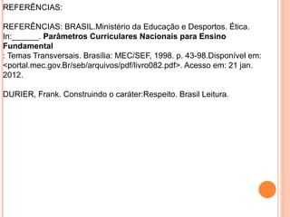 REFERÊNCIAS:
REFERÊNCIAS: BRASIL.Ministério da Educação e Desportos. Ética.
In:______. Parâmetros Curriculares Nacionais para Ensino
Fundamental
: Temas Transversais. Brasília: MEC/SEF, 1998. p. 43-98.Disponível em:
<portal.mec.gov.Br/seb/arquivos/pdf/livro082.pdf>. Acesso em: 21 jan.
2012.
DURIER, Frank. Construindo o caráter:Respeito. Brasil Leitura.
 