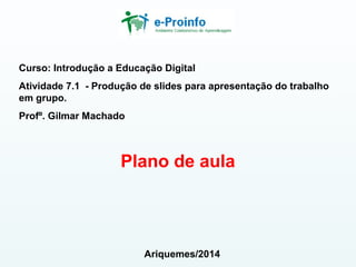 Curso: Introdução a Educação Digital
Atividade 7.1 - Produção de slides para apresentação do trabalho
em grupo.
Profº. Gilmar Machado
Plano de aula
Ariquemes/2014
 