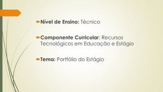 Nível de Ensino: Técnico 
Componente Curricular: Recursos 
Tecnológicos em Educação e Estágio 
Tema: Portfólio do Estágio 
 