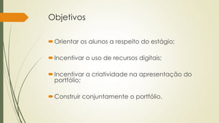 Objetivos 
Orientar os alunos a respeito do estágio; 
Incentivar o uso de recursos digitais; 
Incentivar a criatividade na apresentação do 
portfólio; 
Construir conjuntamente o portfólio. 
 