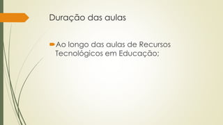 Duração das aulas 
Ao longo das aulas de Recursos 
Tecnológicos em Educação; 
 
