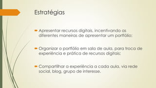 Estratégias 
 Apresentar recursos digitais, incentivando as 
diferentes maneiras de apresentar um portfólio; 
 Organizar o portfólio em sala de aula, para troca de 
experiência e prática de recursos digitais; 
 Compartilhar a experiência a cada aula, via rede 
social, blog, grupo de interesse. 
 