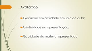 Avaliação 
Execução em atividade em sala de aula; 
Criatividade na apresentação; 
Qualidade do material apresentado. 
 