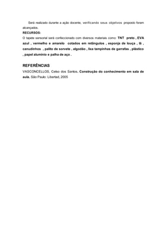 Será realizado durante a ação docente, verificando seus objetivos proposto foram
alcançados.
RECURSOS:
O tapete sensorial será confeccionado com diversos materiais como: TNT preto , EVA
azul , vermelho e amarelo cotados em retângulos , esponja de louça , lã ,
canudinhos , palito de sorvete , algodão , lixa tampinhas de garrafas , plástico
, papel alumínio e palha de aço .
REFERÊNCIAS
VASCONCELLOS, Celso dos Santos. Construção do conhecimento em sala de
aula. São Paulo: Libertad, 2005
 
