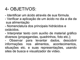 4- OBJETIVOS:
- Identificar um ácido através de sua fórmula.
- Verificar a aplicação de um ácido no dia a dia da
sua alimentação
- Nomenclatura dos principais hidrácidos e
oxiácidos.
- Interpretar texto com auxílio de material gráfico
diversos (propagandas, quadrinhos, foto etc.);
- Observar para levantar dados, descobrir
informações nos alimentos, acontecimentos,
situações etc. e suas representações, usando
sites de busca e visualizador de vídeo.
 