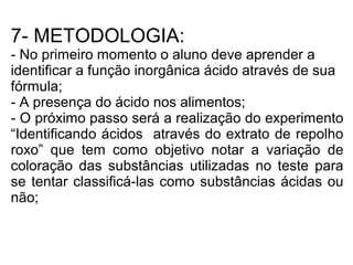 7- METODOLOGIA:
- No primeiro momento o aluno deve aprender a
identificar a função inorgânica ácido através de sua
fórmula;
- A presença do ácido nos alimentos;
- O próximo passo será a realização do experimento
“Identificando ácidos através do extrato de repolho
roxo” que tem como objetivo notar a variação de
coloração das substâncias utilizadas no teste para
se tentar classificá-las como substâncias ácidas ou
não;
 