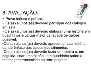 8- AVALIAÇÃO:
- Prova teórica e prática;
- Os(as) alunos(as) deverão participar dos diálogos
em sala;
- Os(as) alunos(as) deverão elaborar uma história em
quadrinhos e utilizar maior variedade de balões
possível;
-Os(as) alunos(as) deverão apresentar sua história,
dando ênfase aos ácidos dos alimentos;
-Os(as) alunos(as) deverão fazer um roteiro e, em
seguida, criar uma história em quadrinho sobre a
mensagem transmitida no retro projetor.
 