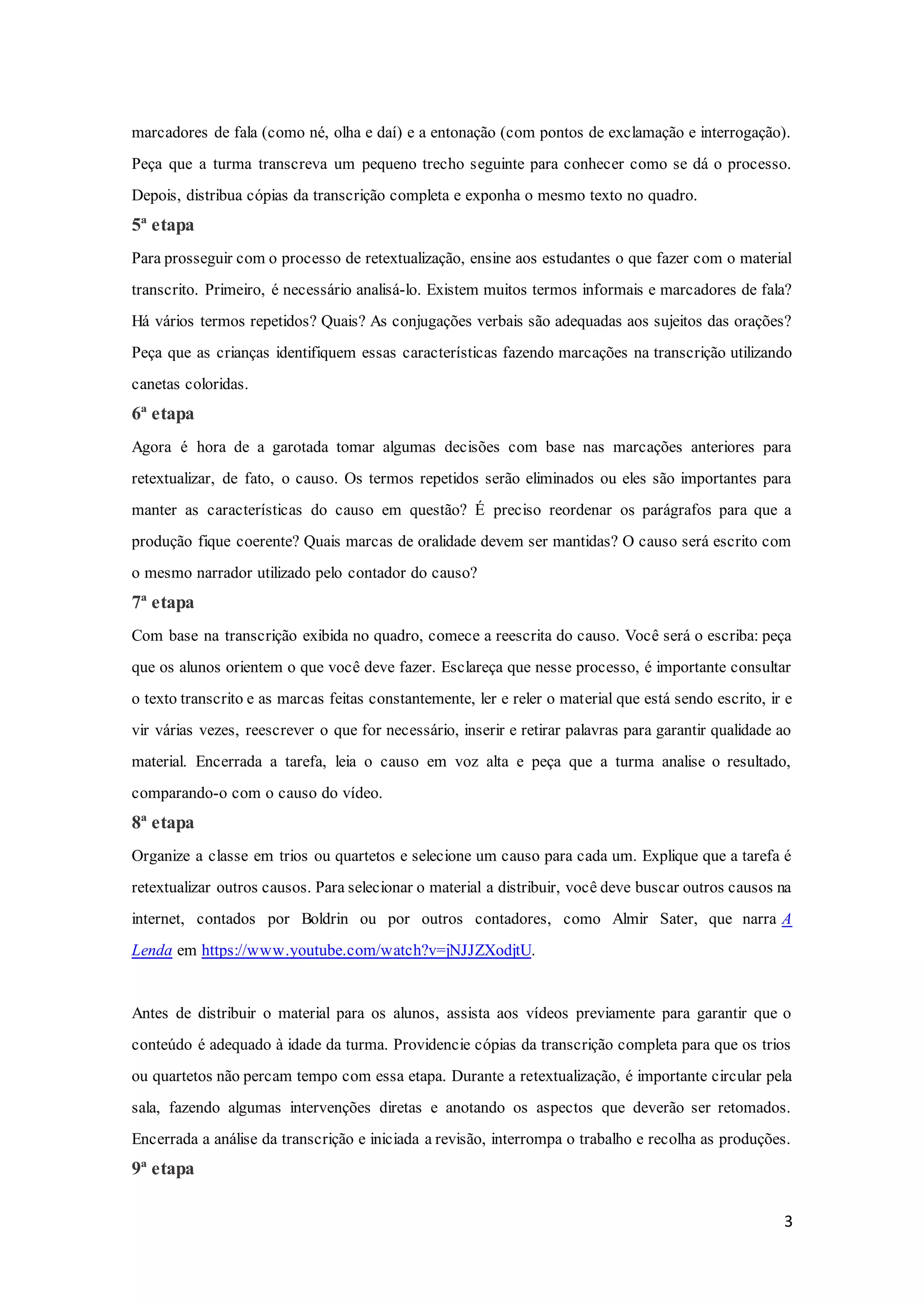 3
marcadores de fala (como né, olha e daí) e a entonação (com pontos de exclamação e interrogação).
Peça que a turma transcreva um pequeno trecho seguinte para conhecer como se dá o processo.
Depois, distribua cópias da transcrição completa e exponha o mesmo texto no quadro.
5ª etapa
Para prosseguir com o processo de retextualização, ensine aos estudantes o que fazer com o material
transcrito. Primeiro, é necessário analisá-lo. Existem muitos termos informais e marcadores de fala?
Há vários termos repetidos? Quais? As conjugações verbais são adequadas aos sujeitos das orações?
Peça que as crianças identifiquem essas características fazendo marcações na transcrição utilizando
canetas coloridas.
6ª etapa
Agora é hora de a garotada tomar algumas decisões com base nas marcações anteriores para
retextualizar, de fato, o causo. Os termos repetidos serão eliminados ou eles são importantes para
manter as características do causo em questão? É preciso reordenar os parágrafos para que a
produção fique coerente? Quais marcas de oralidade devem ser mantidas? O causo será escrito com
o mesmo narrador utilizado pelo contador do causo?
7ª etapa
Com base na transcrição exibida no quadro, comece a reescrita do causo. Você será o escriba: peça
que os alunos orientem o que você deve fazer. Esclareça que nesse processo, é importante consultar
o texto transcrito e as marcas feitas constantemente, ler e reler o material que está sendo escrito, ir e
vir várias vezes, reescrever o que for necessário, inserir e retirar palavras para garantir qualidade ao
material. Encerrada a tarefa, leia o causo em voz alta e peça que a turma analise o resultado,
comparando-o com o causo do vídeo.
8ª etapa
Organize a classe em trios ou quartetos e selecione um causo para cada um. Explique que a tarefa é
retextualizar outros causos. Para selecionar o material a distribuir, você deve buscar outros causos na
internet, contados por Boldrin ou por outros contadores, como Almir Sater, que narra A
Lenda em https://www.youtube.com/watch?v=jNJJZXodjtU.
Antes de distribuir o material para os alunos, assista aos vídeos previamente para garantir que o
conteúdo é adequado à idade da turma. Providencie cópias da transcrição completa para que os trios
ou quartetos não percam tempo com essa etapa. Durante a retextualização, é importante circular pela
sala, fazendo algumas intervenções diretas e anotando os aspectos que deverão ser retomados.
Encerrada a análise da transcrição e iniciada a revisão, interrompa o trabalho e recolha as produções.
9ª etapa
 