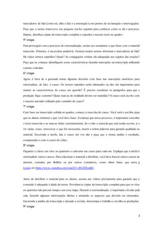 3
marcadores de fala (como né, olha e daí) e a entonação (com pontos de exclamação e interrogação).
Peça que a turma transcreva um pequeno trecho seguinte para conhecer como se dá o processo.
Depois, distribua cópias da transcrição completa e exponha o mesmo texto no quadro.
5ª etapa
Para prosseguir com o processo de retextualização, ensine aos estudantes o que fazer com o material
transcrito. Primeiro, é necessário analisá-lo. Existem muitos termos informais e marcadores de fala?
Há vários termos repetidos? Quais? As conjugações verbais são adequadas aos sujeitos das orações?
Peça que as crianças identifiquem essas características fazendo marcações na transcrição utilizando
canetas coloridas.
6ª etapa
Agora é hora de a garotada tomar algumas decisões com base nas marcações anteriores para
retextualizar, de fato, o causo. Os termos repetidos serão eliminados ou eles são importantes para
manter as características do causo em questão? É preciso reordenar os parágrafos para que a
produção fique coerente? Quais marcas de oralidade devem ser mantidas? O causo será escrito com
o mesmo narrador utilizado pelo contador do causo?
7ª etapa
Com base na transcrição exibida no quadro, comece a reescrita do causo. Você será o escriba: peça
que os alunos orientem o que você deve fazer. Esclareça que nesse processo, é importante consultar
o texto transcrito e as marcas feitas constantemente, ler e reler o material que está sendo escrito, ir e
vir várias vezes, reescrever o que for necessário, inserir e retirar palavras para garantir qualidade ao
material. Encerrada a tarefa, leia o causo em voz alta e peça que a turma analise o resultado,
comparando-o com o causo do vídeo.
8ª etapa
Organize a classe em trios ou quartetos e selecione um causo para cada um. Explique que a tarefa é
retextualizar outros causos. Para selecionar o material a distribuir, você deve buscar outros causos na
internet, contados por Boldrin ou por outros contadores, como Almir Sater, que narra A
Lenda em https://www.youtube.com/watch?v=jNJJZXodjtU.
Antes de distribuir o material para os alunos, assista aos vídeos previamente para garantir que o
conteúdo é adequado à idade da turma. Providencie cópias da transcrição completa para que os trios
ou quartetos não percam tempo com essa etapa. Durante a retextualização, é importante circular pela
sala, fazendo algumas intervenções diretas e anotando os aspectos que deverão ser retomados.
Encerrada a análise da transcrição e iniciada a revisão, interrompa o trabalho e recolha as produções.
9ª etapa
 
