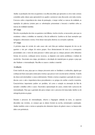 4
Analise as produções dos trios ou quartetos e escolha uma delas que apresente os erros mais comuns
cometidos pelos alunos para apresentá-lo no quadro e promover uma discussão com toda a turma.
Converse sobre a importância dos sinais de pontuação, o tempo verbal, as marcas da oralidade, as
repetições de palavras (oriente para as substituições pronominais e lexicais) e também sobre as
marcas de oralidade mantidas.
10ª etapa
Devolva as produções dos trios ou quartetos com bilhetes, trecho a trecho, se necessário, para que os
estudantes voltem a trabalhar no material, a fim de melhorá-lo. Lembre-se de fazer anotações que
instiguem e direcionem a turma. Evite deixar marcações diretivas ou correções explícitas.
11ª etapa
A próxima etapa de revisão de cada causo não será feita por nenhum integrante do trio ou do
quarteto e sim por colegas de outros grupos. Esse distanciamento do texto (e a consequente
proximidade com o texto de outra pessoa) é valioso para que as crianças pensem sobre diferentes
formas de escrever, conheçam novos recursos, se deparem com outros problemas e tenham de
resolvê-los. Encerrada essa etapa, providencie a devolução do material para os grupos e peça que
eles finalizem a retextualização. Recolha os causos e analise o material.
Avaliação
Como tarefa de casa, peça que as crianças procurem entre os familiares e conhecidos, alguém que
conheça um bom causo para contar para a turma e que possa ir até à escola narrar a história. A tarefa
da classe será retextualizar o causo coletivamente. Oriente a turma a organizar a gravação do causo e
discuta com a sala a importância desse procedimento e os perigos de confiar a tarefa à memória.
Características importantes podem ser perdidos, tal como a variação na entonação da fala do
narrador e detalhes sobre o causo. Encerrada a apresentação do causo, oriente todo o processo de
retextualização. Para que a garotada não perca tempo com o processo de transcrição, lembre-se de
entregá-la pronta ao grupo.
Durante o processo de retextualização, observe a linguagem utilizada no texto, os aspectos
discutidos nas revisões, os avanços que os alunos tiveram na escrita, estruturação e pontuação.
Analise também como a turma se apropriou dos elementos típicos do gênero causo e se lançou mão
deles com pertinência.
 