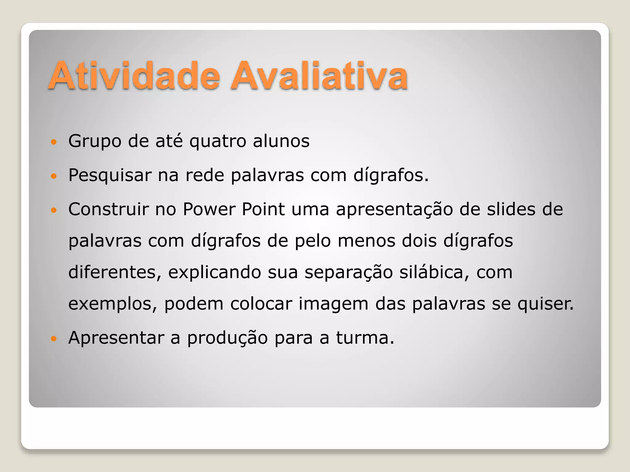 Atividade Avaliativa
 Grupo de até quatro alunos
 Pesquisar na rede palavras com dígrafos.
 Construir no Power Point uma apresentação de slides de
palavras com dígrafos de pelo menos dois dígrafos
diferentes, explicando sua separação silábica, com
exemplos, podem colocar imagem das palavras se quiser.
 Apresentar a produção para a turma.
 