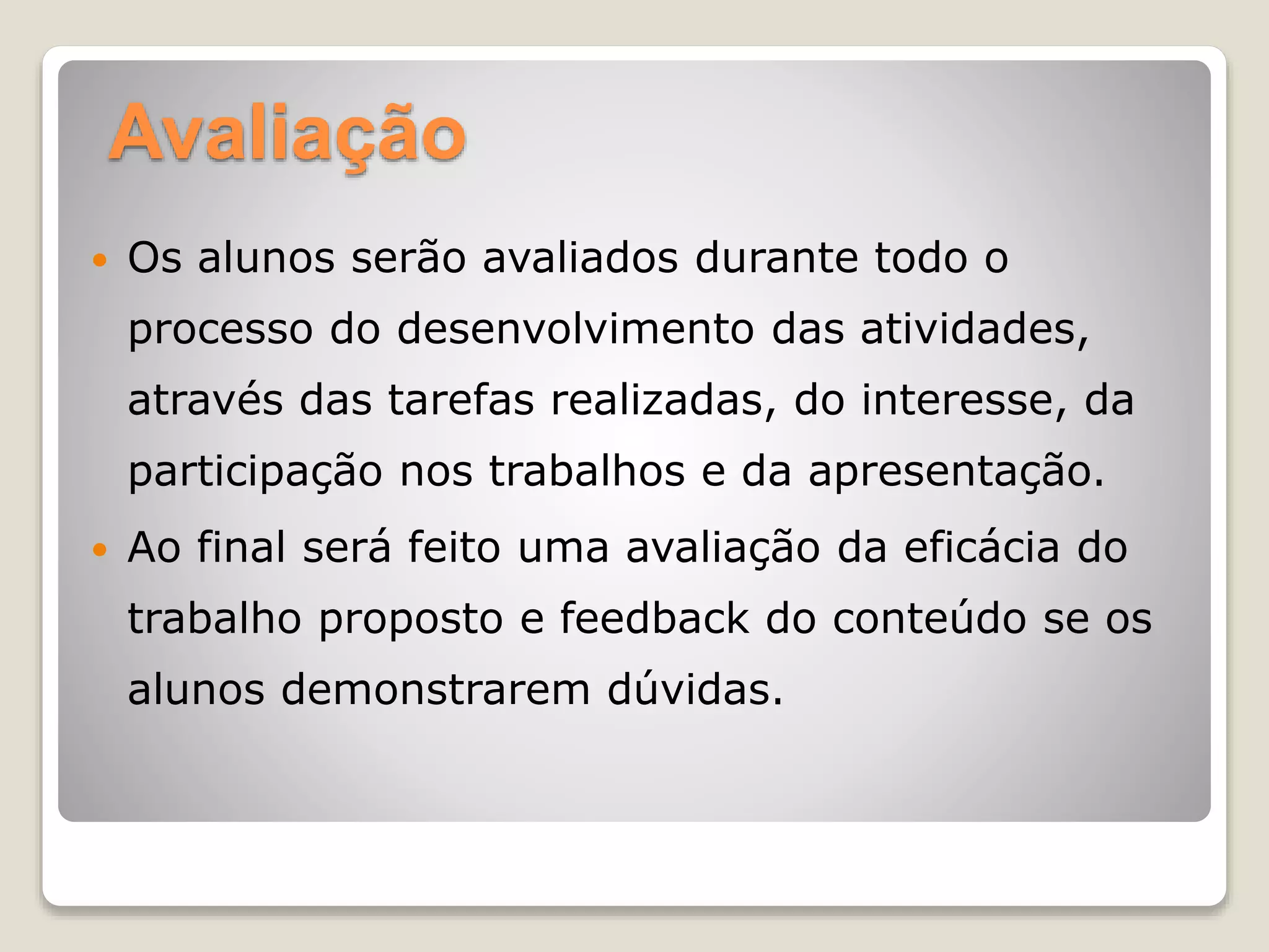 Avaliação
 Os alunos serão avaliados durante todo o
processo do desenvolvimento das atividades,
através das tarefas realizadas, do interesse, da
participação nos trabalhos e da apresentação.
 Ao final será feito uma avaliação da eficácia do
trabalho proposto e feedback do conteúdo se os
alunos demonstrarem dúvidas.
 