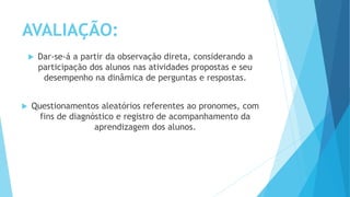 AVALIAÇÃO:
 Dar-se-á a partir da observação direta, considerando a
participação dos alunos nas atividades propostas e seu
desempenho na dinâmica de perguntas e respostas.
 Questionamentos aleatórios referentes ao pronomes, com
fins de diagnóstico e registro de acompanhamento da
aprendizagem dos alunos.
 