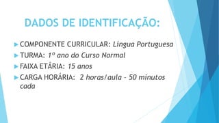 DADOS DE IDENTIFICAÇÃO:
 COMPONENTE CURRICULAR: Língua Portuguesa
 TURMA: 1º ano do Curso Normal
 FAIXA ETÁRIA: 15 anos
 CARGA HORÁRIA: 2 horas/aula – 50 minutos
cada
 