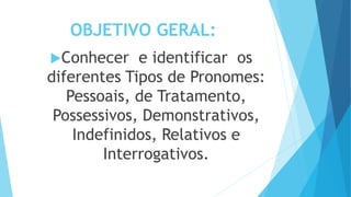 OBJETIVO GERAL:
Conhecer e identificar os
diferentes Tipos de Pronomes:
Pessoais, de Tratamento,
Possessivos, Demonstrativos,
Indefinidos, Relativos e
Interrogativos.
 