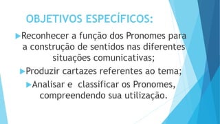 OBJETIVOS ESPECÍFICOS:
Reconhecer a função dos Pronomes para
a construção de sentidos nas diferentes
situações comunicativas;
Produzir cartazes referentes ao tema;
Analisar e classificar os Pronomes,
compreendendo sua utilização.
 