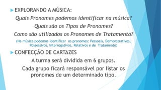  EXPLORANDO A MÚSICA:
Quais Pronomes podemos identificar na música?
Quais são os Tipos de Pronomes?
Como são utilizados os Pronomes de Tratamento?
(Na música podemos identificar os pronomes: Pessoais, Demonstrativos,
Possessivos, Interrogativos, Relativos e de Tratamento)
 CONFECÇÃO DE CARTAZES
A turma será dividida em 6 grupos.
Cada grupo ficará responsável por listar os
pronomes de um determinado tipo.
 