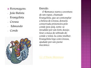  Personagens:
- João Batista
- Evangelista
- Creusa
- Edmundo
- Conde
Enredo:
O Romance narra a aventura
de um rapaz, chamado
Evangelista, que ao contemplar
a beleza de Creusa, donzela
conservada prisioneira pelo
conde (seu pai), sente-se
invadido por um forte desejo:
tirar a moça do sobrado do
conde e tomá-la como mulher.
Evangelista foge com Creusa,
ajudado por um pavão
mecânico.
 O Pavão Misterioso
 