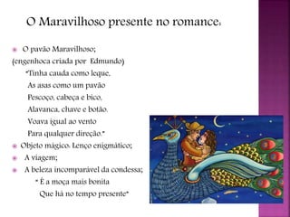 O Maravilhoso presente no romance:
 O pavão Maravilhoso;
(engenhoca criada por Edmundo)
“Tinha cauda como leque,
As asas como um pavão
Pescoço, cabeça e bico,
Alavanca, chave e botão.
Voava igual ao vento
Para qualquer direção.”
 Objeto mágico: Lenço enigmático;
 A viagem;
 A beleza incomparável da condessa;
“ É a moça mais bonita
Que há no tempo presente”
 