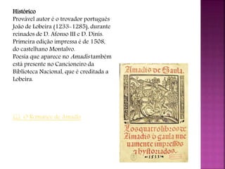 Histórico
Provável autor é o trovador português
João de Lobeira (1233-1285), durante
reinados de D. Afonso III e D. Dinis.
Primeira edição impressa é de 1508,
do castelhano Montalvo.
Poesia que aparece no Amadis também
está presente no Cancioneiro da
Biblioteca Nacional, que é creditada a
Lobeira.
 O Romance de Amadis
 