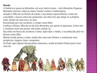 Enredo
A história se passa na Bretanha, em seus vários reinos – Grã-Bretanha, Pequena
Bretanha, Escócia, Gales (o nome “Gaula” remete a Gália/Gales).
Amadis é filho do rei Perion de Gaula e sua futura esposa Elisena. Como foi
concebido e nasceu antes do casamento, sua mãe teve que largá-lo a própria
sorte, dentro de uma arca, no mar.
Encontrado por um cavaleiro, é criado como filho.
Conhece Oriana, filha do rei da Grã-Bretanha, por quem se apaixona. Como não
é cavaleiro nem tem posses, não pode cortejá-la.
Sai então em busca de aventura e fama. Após idas e vindas, é reconhecido pelo rei
Perion como filho.
Mesmo tendo posses e fama, ainda não casa com Oriana, e continuam suas
peripécias, viagens, lutas, conquistas.
Ao final, após alguns desencontros amorosos, acaba levando Oriana para viver
com ele.
 