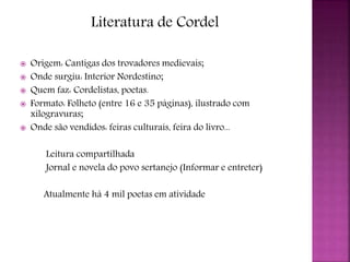 Literatura de Cordel
 Origem: Cantigas dos trovadores medievais;
 Onde surgiu: Interior Nordestino;
 Quem faz: Cordelistas, poetas.
 Formato: Folheto (entre 16 e 35 páginas), ilustrado com
xilogravuras;
 Onde são vendidos: feiras culturais, feira do livro...
Leitura compartilhada
Jornal e novela do povo sertanejo (Informar e entreter)
Atualmente há 4 mil poetas em atividade
 