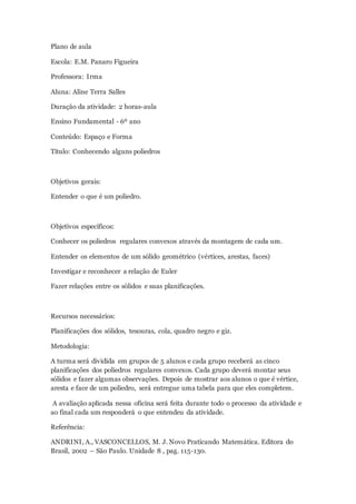 Plano de aula
Escola: E.M. Panaro Figueira
Professora: Irma
Aluna: Aline Terra Salles
Duração da atividade: 2 horas-aula
Ensino Fundamental - 6º ano
Conteúdo: Espaço e Forma
Título: Conhecendo alguns poliedros
Objetivos gerais:
Entender o que é um poliedro.
Objetivos específicos:
Conhecer os poliedros regulares convexos através da montagem de cada um.
Entender os elementos de um sólido geométrico (vértices, arestas, faces)
Investigar e reconhecer a relação de Euler
Fazer relações entre os sólidos e suas planificações.
Recursos necessários:
Planificações dos sólidos, tesouras, cola, quadro negro e giz.
Metodologia:
A turma será dividida em grupos de 5 alunos e cada grupo receberá as cinco
planificações dos poliedros regulares convexos. Cada grupo deverá montar seus
sólidos e fazer algumas observações. Depois de mostrar aos alunos o que é vértice,
aresta e face de um poliedro, será entregue uma tabela para que eles completem.
A avaliação aplicada nessa oficina será feita durante todo o processo da atividade e
ao final cada um responderá o que entendeu da atividade.
Referência:
ANDRINI, A., VASCONCELLOS, M. J. Novo Praticando Matemática. Editora do
Brasil, 2002 – São Paulo. Unidade 8 , pag. 115-130.
 