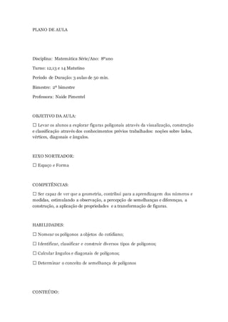 PLANO DE AULA
Disciplina: Matemática Série/Ano: 8ºano
Turno: 12,13 e 14 Matutino
Período de Duração: 3 aulas de 50 min.
Bimestre: 2º bimestre
Professora: Naide Pimentel
OBJETIVO DA AULA:
e classificação através dos conhecimentos prévios trabalhados: noções sobre lados,
vértices, diagonais e ângulos.
EIXO NORTEADOR:
COMPETÊNCIAS:
medidas, estimulando a observação, a percepção de semelhanças e diferenças, a
construção, a aplicação de propriedades e a transformação de figuras.
HABILIDADES:
CONTEÚDO:
 