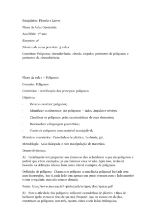 Estagiários: Pâmela e Laerte
Plano de Aula: Geometria
Ano/Série: 7º ano
Bimestre: 2º
Número de aulas previstas: 5 aulas
Conceitos: Polígonos, circunferência, círculo, ângulos, perímetro de polígonos e
perímetro da circunferência.
Plano da aula 1 – Polígonos
Conceito: Polígonos
Conteúdos: Identificação dos principais polígonos.
Objetivos:
· Rever e construir polígonos;
· Identificar os elementos dos polígonos – lados, ângulos e vértices;
· Classificar os polígonos pelas características de seus elementos;
· Desenvolver a linguagem geométrica;
· Construir polígonos com material manipulável;
Materiais necessários: Canudinhos de plástico, barbante, giz.
Metodologia: Aula dialogada e com manipulação de materiais.
Desenvolvimento:
A) Incialmente irei perguntar aos alunos se eles se lembram o que são polígonos e
pedirei que citem exemplos, já que faremos uma revisão. Após isso, revisarei
baseada na definição abaixo, bem como citarei exemplos de polígonos.
Definição de polígono: Chamamos polígono a uma linha poligonal fechada sem
auto interseções, isto é, cada lado tem apenas um ponto comum com o lado anterior
e com o seguinte, mas não com os demais.
Fonte: http://www.ime.usp.br/~pleite/pub/artigos/elon/rpm21.pdf
B) Para a atividade dos polígonos utilizarei canudinhos de plástico e tiras de
barbante (pelo menos 6 tiras de 50 cm). Proporei que, os alunos em duplas,
construam os polígonos com três, quatro, cinco e seis lados (triângulos,
 