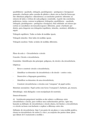 quadriláteros- quadrado, retângulo, paralelogramo - pentágonos e hexágonos)
passando o barbante pelos canudos de plástico e deem nós no final de forma que
eles obtenham polígonos e discutiremos as conclusões possíveis referentes ao
número de lados e vértices de cada polígono construído. A partir das conclusões,
poderemos, juntos, nomear os polígonos (triângulos, quadriláteros - quadrado,
retângulo, paralelogramo - pentágono e hexágono). Será solicitado aos alunos que
cortem os canudinhos em tamanhos iguais e diferentes, passe o barbante por
dentro, para chegarem nos triângulos (equilátero, isósceles, escaleno), definidos a
seguir.
Triângulo equilátero: Todos os lados de medidas iguais.
Triângulo isósceles: Dois lados de medidas iguais.
Triângulo escaleno: Todos os lados de medidas diferentes.
Plano da aula 2 – Circunferência e círculo
Conceito: Círculo e circunferência.
Conteúdos: Identificação dos principais polígonos, do círculo e da circunferência.
Objetivos:
· Rever e construir círculo e circunferência;
· Identificar os elementos da circunferência e do círculo – centro e raio;
· Desenvolver a linguagem geométrica;
· Identificar os elementos de uma circunferência;
· Construir circunferências e círculos com “compasso” de papel cartão;
Materiais necessários: Papel cartão com furos (“compasso”), barbante, giz, tesoura.
Metodologia: Aula dialogada e com manipulação de materiais.
Desenvolvimento:
A) Incialmente perguntarei também se eles sabem o a diferença entre
circunferência e círculo, para verificar seus conhecimentos prévios. Após isso,
baseada na definição de circunferência e círculo abaixo, irei ilustrar a circunferência
e o círculo na lousa com barbante e explicar a diferença entre eles.
Definição de circunferência: Seja C um ponto de um plano e r uma medida positiva,
chama-se circunferência de centro C e raio r, ao conjunto dos pontos desse plano
que distam de C exatamente a medida r.
 