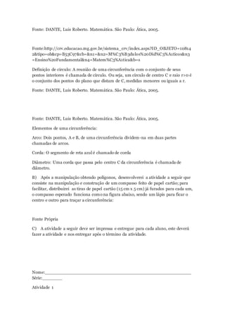 Fonte: DANTE, Luis Roberto. Matemática. São Paulo: Ática, 2005.
Fonte:http://crv.educacao.mg.gov.br/sistema_crv/index.aspx?ID_OBJETO=10814
2&tipo=ob&cp=B53C97&cb=&n1=&n2=M%C3%B3dulos%20Did%C3%A1ticos&n3
=Ensino%20Fundamental&n4=Matem%C3%A1tica&b=s
Definição de círculo: A reunião de uma circunferência com o conjunto de seus
pontos interiores é chamada de círculo. Ou seja, um círculo de centro C e raio r>0 é
o conjunto dos pontos do plano que distam de C, medidas menores ou iguais a r.
Fonte: DANTE, Luis Roberto. Matemática. São Paulo: Ática, 2005.
Fonte: DANTE, Luis Roberto. Matemática. São Paulo: Ática, 2005.
Elementos de uma circunferência:
Arco: Dois pontos, A e B, de uma circunferência dividem-na em duas partes
chamadas de arcos.
Corda: O segmento de reta azul é chamado de corda
Diâmetro: Uma corda que passa pelo centro C da circunferência é chamada de
diâmetro.
B) Após a manipulação obtendo polígonos, desenvolverei a atividade a seguir que
consiste na manipulação e construção de um compasso feito de papel cartão; para
facilitar, distribuirei as tiras de papel cartão (15 cm x 5 cm) já furados para cada um,
o compasso esperado funciona como na figura abaixo, sendo um lápis para ficar o
centro e outro para traçar a circunferência:
Fonte Própria
C) A atividade a seguir deve ser impressa e entregue para cada aluno, este deverá
fazer a atividade e nos entregar após o término da atividade.
Nome:____________________________________________________
Série:_______
Atividade 1
 