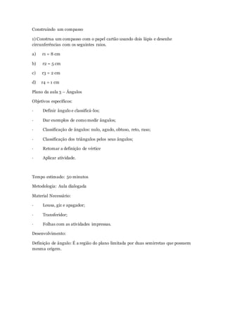 Construindo um compasso
1) Construa um compasso com o papel cartão usando dois lápis e desenhe
circunferências com os seguintes raios.
a) r1 = 8 cm
b) r2 = 5 cm
c) r3 = 2 cm
d) r4 = 1 cm
Plano da aula 3 – Ângulos
Objetivos específicos:
· Definir ângulo e classificá-los;
· Dar exemplos de como medir ângulos;
· Classificação de ângulos: nulo, agudo, obtuso, reto, raso;
· Classificação dos triângulos pelos seus ângulos;
· Retomar a definição de vértice
· Aplicar atividade.
Tempo estimado: 50 minutos
Metodologia: Aula dialogada
Material Necessário:
· Lousa, giz e apagador;
· Transferidor;
· Folhas com as atividades impressas.
Desenvolvimento:
Definição de ângulo: É a região do plano limitada por duas semirretas que possuem
mesma origem.
 