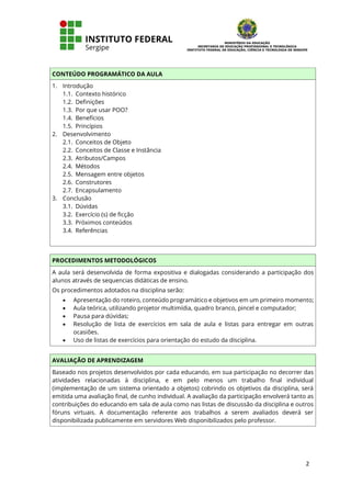 2
CONTEÚDO PROGRAMÁTICO DA AULA
1. Introdução
1.1. Contexto histórico
1.2. Definições
1.3. Por que usar POO?
1.4. Benefícios
1.5. Princípios
2. Desenvolvimento
2.1. Conceitos de Objeto
2.2. Conceitos de Classe e Instância
2.3. Atributos/Campos
2.4. Métodos
2.5. Mensagem entre objetos
2.6. Construtores
2.7. Encapsulamento
3. Conclusão
3.1. Dúvidas
3.2. Exercício (s) de ficção
3.3. Próximos conteúdos
3.4. Referências
PROCEDIMENTOS METODOLÓGICOS
A aula será desenvolvida de forma expositiva e dialogadas considerando a participação dos
alunos através de sequencias didáticas de ensino.
Os procedimentos adotados na disciplina serão:
• Apresentação do roteiro, conteúdo programático e objetivos em um primeiro momento;
• Aula teórica, utilizando projetor multimídia, quadro branco, pincel e computador;
• Pausa para dúvidas;
• Resolução de lista de exercícios em sala de aula e listas para entregar em outras
ocasiões.
• Uso de listas de exercícios para orientação do estudo da disciplina.
AVALIAÇÃO DE APRENDIZAGEM
Baseado nos projetos desenvolvidos por cada educando, em sua participação no decorrer das
atividades relacionadas à disciplina, e em pelo menos um trabalho final individual
(implementação de um sistema orientado a objetos) cobrindo os objetivos da disciplina, será
emitida uma avaliação final, de cunho individual. A avaliação da participação envolverá tanto as
contribuições do educando em sala de aula como nas listas de discussão da disciplina e outros
fóruns virtuais. A documentação referente aos trabalhos a serem avaliados deverá ser
disponibilizada publicamente em servidores Web disponibilizados pelo professor.
 