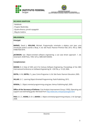 3
RECURSOS DIDÁTICOS
- Notebook
- Projetor Multimídia
- Quadro Branco, pincel e apagador
- Blog da matéria
BIBLIOGRAFIA
Principal:
BARNES, David J.; KOLLING, Michael. Programação orientada a objetos com Java: uma
introdução prática usando o Bluej. 4. ed. São Paulo: Pearson Prentice Hall, 2012. 455 p. ISBN
9788576051879.
JACOBSON, Ivar. Object-oriented software engineering: a use case driven approach. 1. ed.
Greenwich: ACM Press, 1993. 527 p. ISBN 0201544350.
Complementar:
BOEHM, B. A View of 20th and 21st Century Software Engineering. Proceedings of the 28th
International Conference on Software Engineering SE - ICSE ’06, p. 12–29, 2006.
DEITEL, H. M.; DEITEL, P. J. Java: Como Programar. 6. Ed. São Paulo: Pearson Education, 2005.
HILLAR, G. C. Learning Object-Oriented Programming. Packt Publishing, 2015.
KENDAL, S. Object oriented programming using Java. Ventus Publishing ApS, 2009.
Office of the Secretary of Defense, Cost Analysis Improvement Group. (1992). Operating and
support cost-estimating guide. Retrieved from http://www.dtic.mil/pae/paeosg02.html
POO, D. C. C., KIONG, D. B. K., ASHOK, S. Object-oriented programming and Java. 2. Ed. Springer,
2008.
_____________________________________________
Docente
 