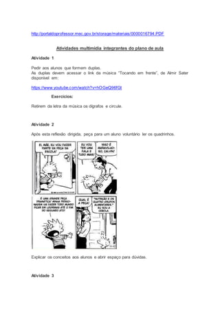 http://portaldoprofessor.mec.gov.br/storage/materiais/0000016794.PDF
Atividades multimídia integrantes do plano de aula
Atividade 1
Pedir aos alunos que formem duplas.
As duplas devem acessar o link da música “Tocando em frente”, de Almir Sater
disponível em:
https://www.youtube.com/watch?v=hOGeQ96fGt
Exercícios:
Retirem da letra da música os dígrafos e circule.
Atividade 2
Após esta reflexão dirigida, peça para um aluno voluntário ler os quadrinhos.
Explicar os conceitos aos alunos e abrir espaço para dúvidas.
Atividade 3
 