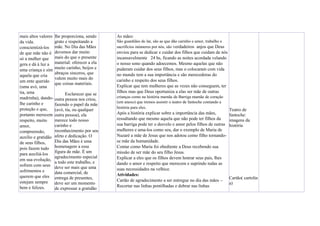 mais altos valores
da vida.
conscientizá-los
de que mãe não é
só a mulher que
gera e dá à luz a
uma criança e sim
aquela que cria
um ente querido
(uma avó, uma
tia, uma
madrinha), dando-
lhe carinho e
proteção e que,
portanto merecem
respeito, muito
amor,
compreensão,
auxílio e gratidão
de seus filhos,
pois fazem tudo
para auxiliá-los
em sua evolução,
sofrem com seus
sofrimentos e
querem que eles
estejam sempre
bem e felizes.
lhe proporciona, sendo
grato e respeitando a
mãe. No Dia das Mães
devemos dar muito
mais do que o presente
material: oferecer a ela
muito carinho, beijos e
abraços sinceros, que
valem muito mais do
que coisas materiais.
Esclarecer que se
outra pessoa nos criou,
fazendo o papel da mãe
(avó, tia, ou qualquer
outra pessoa), ela
merece todo nosso
carinho e
reconhecimento por seu
afeto e dedicação. O
Dia das Mães é uma
homenagem a essa
figura de mãe. É um
agradecimento especial
a todo este trabalho, e
deve ser mais que uma
data comercial, de
entrega de presentes,
deve ser um momento
de expressar a gratidão
As mães:
São guardiães do lar, são as que dão carinho e amor, trabalho e
sacrifícios inúmeros por nós, são verdadeiros anjos que Deus
enviou para se dedicar e cuidar dos filhos que cuidam de nós
incansavelmente 24 hs, ficando as noites acordada velando
o nosso sono quando adoecemos. Mesmo aquelas que não
puderam cuidar dos seus filhos, mas o colocaram com vida
no mundo tem a sua importância e são merecedoras do
carinho e respeito dos seus filhos.
Explicar que tem mulheres que as vezes não conseguem, ter
filhos mas que Deus oportuniza a elas ser mãe de outras
crianças como na história mamãe de Barriga mamãe de coração
(em anexo) que iremos assistir o teatro de fantoche contando a
história para eles.
Após a história explicar sobre a importância das mães,
ressaltando que mesmo aquela que não pode ter filhos da
sua barriga pode ter o desvelo e amor pelos filhos de outras
mulheres e ama-los como seu, dar o exemplo de Maria de
Nazaré a mãe de Jesus que nos adotou como filho tornando-
se mãe da humanidade.
Contar como Maria foi obediente a Deus recebendo sua
missão de ser mãe do seu filho Jesus.
Explicar a eles que os filhos devem honrar seus pais, lhes
dando o amor e respeito que merecem e suprindo todas as
suas necessidades na velhice.
Atividades:
Cartão de agradecimento a ser entregue no dia das mães –
Recortar nas linhas pontilhadas e dobrar nas linhas
Teatro de
fantoche:
imagens da
história
Cartão( cartolin
a)
 