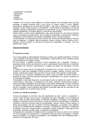 • Levantamento de hipótese
• Identificação
• Amostra
• Imagem
• Mapeamento
Trabalhar com os alunos temas ligados ao cotidiano significa criar estratégias para que eles
percebam a relação existente entre o que ocorre no espaço natural e social. Significa
disponibilizar elementos que lhe permitam perceber a vida que se desenvolve no âmbito da
paisagem natural. Significa ajudá-lo a compreender a necessidade da preservação em fase da
expansão capitalista. Disponibiliza elementos de compreensão em que as ações particulares dos
sujeitos empreendam no impacto públicos, no que lhe és mais distante.
Ensinar sobre o mundo e suas manifestações, hoje, exige de todos nós uma postura renovada
sobre a concepção de conhecimentos, que nos permita compreender a natureza das mudanças
vertiginosas e das incertezas que marcam as realidades locais, nacionais e globais.
"A ação reflexiva é um processo que implica mais do que a busca de soluções lógicas e racionais
para os problemas. A reflexão implica percepção, intuição, emoção, paixão e prática; não é,
portanto, nenhum conjunto de técnicas que possa ser empacotado e ensinado, mas sim,
presenciada e vivida."
Desenvolvimento
I
O Trabalho de campo
Ver a escola aberta ao relacionamento extramuros é, hoje, uma questão fundamental. É preciso
ir até a realidade para poder analisá-la, compreendê-la e saber portar-se nela, sobretudo quando
se está realizando um trabalho coletivo.
Por isso mesmo, o trabalho de campo é muito importante para a Geografia. Favorece a
associação teoria e prática, pois favorece ao aluno a oportunidade de aprender que os conteúdos
da Geografia são concretos, relacionando-se a lugares que podem ser observados de forma
direta.
O trabalha de campo precisa ser organizado juntamente com os alunos. Para isso, é preciso
construir um roteiro que estabeleça: horário de saída e chegada, objetivos da visita, local a ser
visitado, material que se deve levar que fazer no local, de que modo registrar as informações.
É importante que o professor estabeleça com clareza o que se espera dos alunos durante a
atividade de campo. Isto inclui posturas de respeito e solidariedade com o grupo e envolvimento
com proposta de trabalho.
A observação é a principal ferramenta a ser utilizada durante um trabalho de campo. Ela requer
conhecimento e, além disso, um envolvimento dos alunos. Observar é olhas para os lugares e
para as paisagens geográficas de forma atenta, que permita compreender de modo minucioso
os objetos e ações que dão existências aquela porção do espaço geográfico. Então é mais do
que ver e enxergar; o olhar é aguçado pelo objetivo de perceber algo que vai muito além do que
pode ser captado em um primeiro lance de vista.
A leitura e a escrita da paisagem
A leitura da paisagem é uma forma das mais significativas de levar o aluno a compreender o
mundo, a partir do lugar em que se vive. É de grande valor para a Geografia, na sua intenção de
aguçar o olhar do aluno para perceber as diferentes realidades. Ao observar uma paisagem,
percebe-se claramente que ela tem história, ou seja, ela resulta de transformações e acréscimos
ocorridos no decorrer do tempo. Nota-se as diversidades naturais, sociais ou sócio naturais. A
leitura das paisagens não deve acontecer de forma espontânea, ao contrário, essa atividade
necessita ser cuidadosamente planejada e orientada. é fundamental desenvolver a habilidade
de observar, descrever e analisar dados e informações, levantar hipóteses. A descrição envolve
a utilização da escrita, do relato verbal, do desenho e da fotografia.
A divulgação dos resultados do trabalho valoriza a produção dos alunos e pode ser um momento
rico de socialização do conhecimento. É importante notar que leitura de paisagem é também
leitura de imagens. Ler imagens na atualidade é uma habilidade das mais importantes para o
processo de compreensão do mundo.
 
