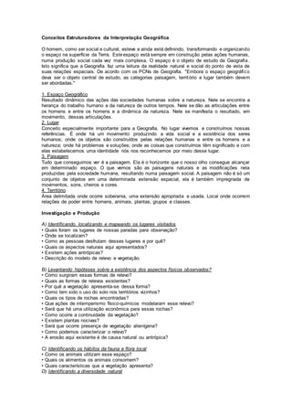 Conceitos Estruturadores da Interpretação Geográfica
O homem, como ser social e cultural, esteve e ainda está definindo, transformando e organizando
o espaço na superfície da Terra. Esteespaço está sempre em construção pelas ações humanas,
numa produção social cada vez mais complexa. O espaço é o objeto de estudo da Geografia .
Isto significa que a Geografia faz uma leitura da realidade natural e social do ponto de vista de
suas relações espaciais. De acordo com os PCNs de Geografia. "Embora o espaço geográfico
deva ser o objeto central de estudo, as categorias paisagem, território e lugar também devem
ser abordadas."
1. Espaço Geográfico
Resultado dinâmico das ações das sociedades humanas sobre a natureza. Nele se encontra a
herança do trabalho humano e da natureza de outros tempos. Nele se dão as articulações entre
os homens e entre os homens e a dinâmica da natureza. Nele se manifesta o resultado, em
movimento, dessas articulações.
2. Lugar
Conceito especialmente importante para a Geografia. No lugar vivemos e construímos nossas
referências. É onde há um movimento produzindo a vida social e a existência dos seres
humanos; onde os objetos são construídos pelas relações humanas e entre os homens e a
natureza; onde há problemas e soluções; onde as coisas que construímos têm significado e com
elas estabelecemos uma identidade nós nos reconhecemos por meio desse lugar.
3. Paisagem
Tudo que conseguimos ver é a paisagem. Ela é o horizonte que o nosso olho consegue alcançar
em determinado espaço. O que vemos são as paisagens naturais e as modificações nela
produzidas pela sociedade humana, resultando numa paisagem social. A paisagem não é só um
conjunto de objetos em uma determinada extensão espacial, ela é também impregnada de
movimentos, sons, cheiros e cores.
4. Território
Área delimitada onde ocorre soberania, uma extensão apropriada e usada. Local onde ocorrem
relações de poder entre homens, animais, plantas, grupos e classes.
Investigação e Produção
A) Identificando, localizando e mapeando os lugares visitados
• Quais foram os lugares de nossas paradas para observação?
• Onde se localizam?
• Como as pessoas desfrutam desses lugares e por quê?
• Quais os aspectos naturais aqui apresentados?
• Existem ações antrópicas?
• Descrição do modelo de relevo e vegetação.
B) Levantando hipóteses sobre a existência dos aspectos físicos observados?
• Como surgiram essas formas de relevo?
• Quais as formas de relevos existentes?
• Por quê a vegetação apresenta-se dessa forma?
• Como tem sido o uso do solo nos territórios vizinhos?
• Quais os tipos de rochas encontradas?
• Que ações de intemperismo físico-químicos modelaram esse relevo?
• Será que há uma utilização econômica para essas rochas?
• Como ocorre a continuidade da vegetação?
• Existem plantas nocivas?
• Será que ocorre presença de vegetação alienígena?
• Como podemos caracterizar o relevo?
• A erosão aqui existente é de causa natural ou antrópica?
C) Identificando os hábitos da fauna e flora local
• Como os animais utilizam esse espaço?
• Quais os alimentos os animais consomem?
• Quais características que a vegetação apresenta?
D) Identificando a diversidade natural
 